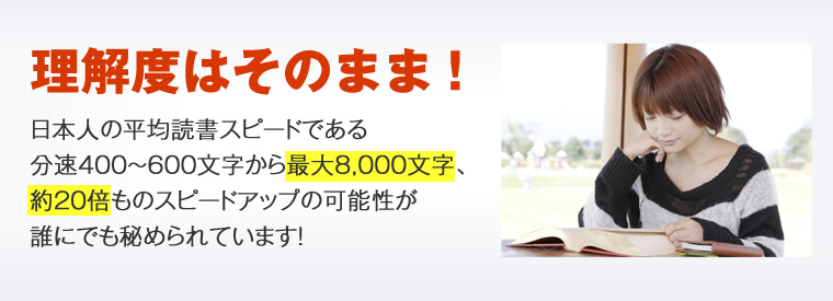 理解度はそのまま！日本人の平均読書スピードである分速400～600文字から最大8,000文字、約20倍ものスピードアップの可能性が誰にでも秘められています！